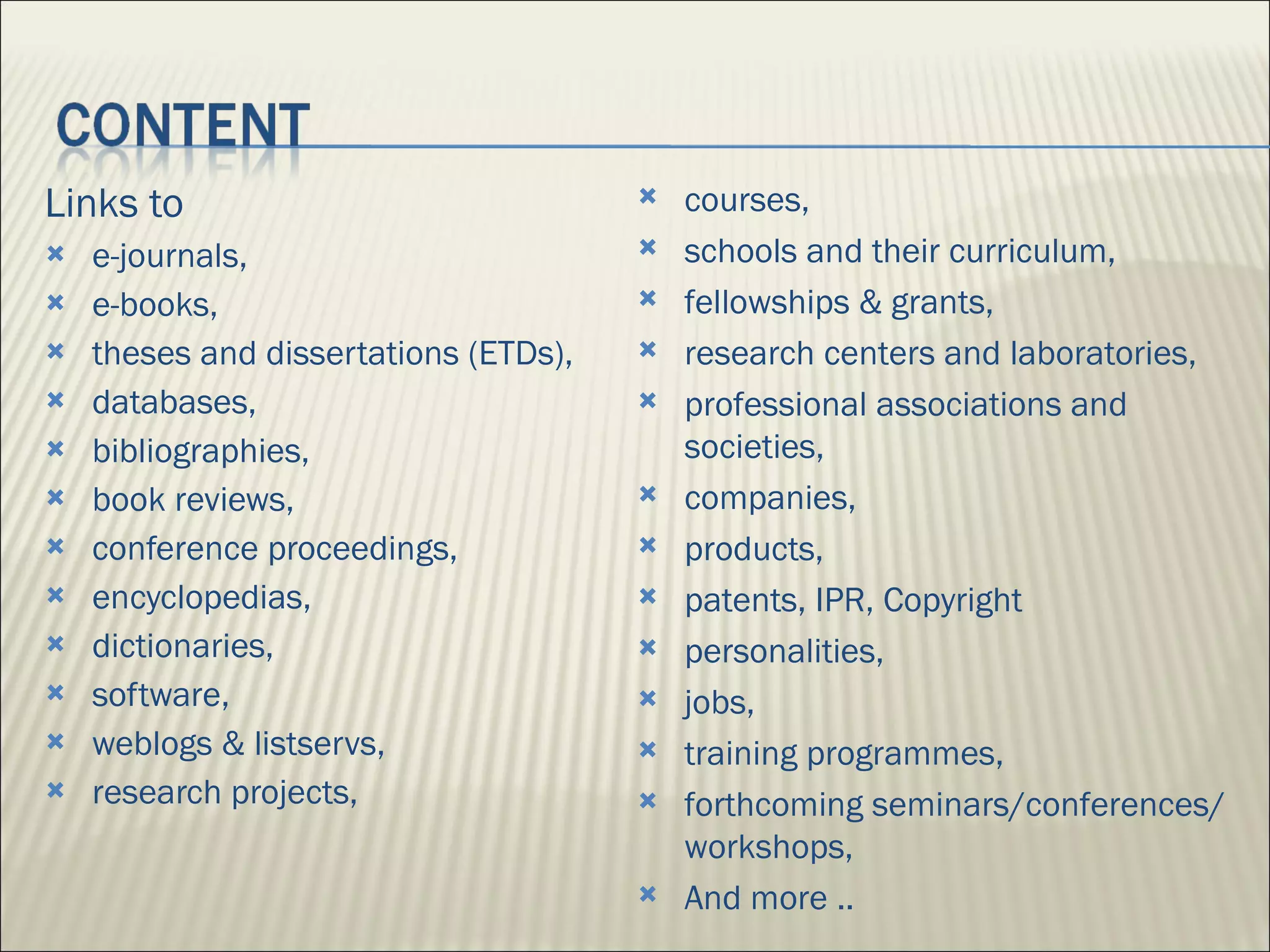 Links to e-journals, e-books, theses and dissertations (ETDs),  databases, bibliographies,  book reviews,  conference proceedings,  encyclopedias,  dictionaries,  software,  weblogs & listservs,  research projects,  courses,  schools and their curriculum,  fellowships & grants,  research centers and laboratories,  professional associations and societies,  companies,  products,  patents, IPR, Copyright personalities,  jobs, training programmes,  forthcoming seminars/conferences/ workshops,  And more .. 