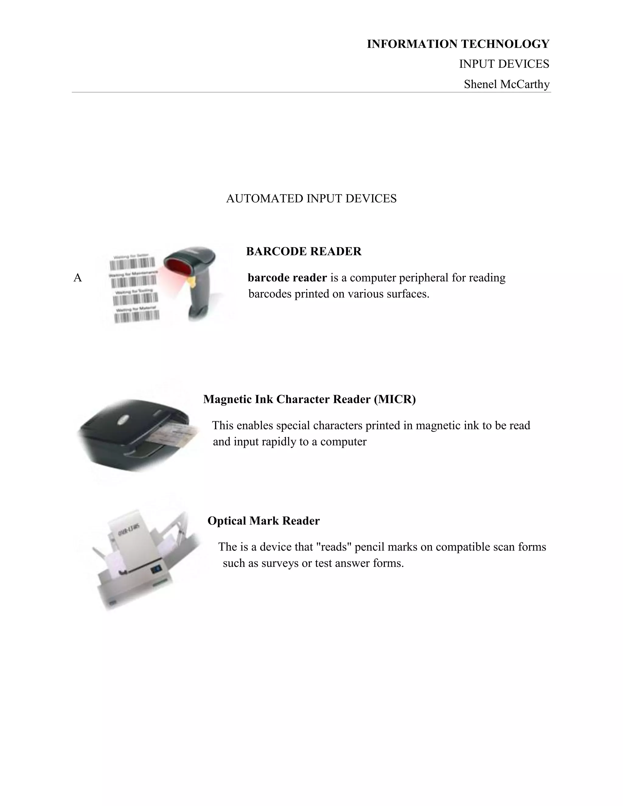 INFORMATION TECHNOLOGY
INPUT DEVICES
Shenel McCarthy

AUTOMATED INPUT DEVICES

BARCODE READER
A

barcode reader is a computer peripheral for reading
barcodes printed on various surfaces.

Magnetic Ink Character Reader (MICR)
This enables special characters printed in magnetic ink to be read
and input rapidly to a computer

Optical Mark Reader
The is a device that "reads" pencil marks on compatible scan forms
such as surveys or test answer forms.

 