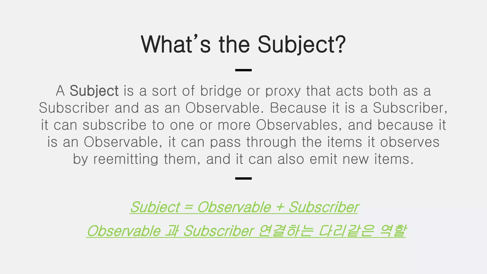 What’s the Subject?
A Subject is a sort of bridge or proxy that acts both as a
Subscriber and as an Observable. Because it is a Subscriber,
it can subscribe to one or more Observables, and because it
is an Observable, it can pass through the items it observes
by reemitting them, and it can also emit new items.
Subject = Observable + Subscriber
Observable 과 Subscriber 연결하는 다리같은 역할
 