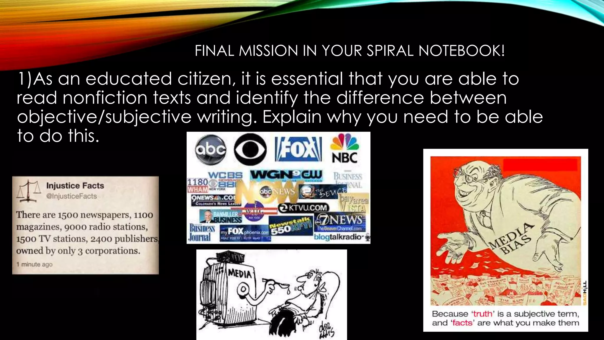 FINAL MISSION IN YOUR SPIRAL NOTEBOOK!
1)As an educated citizen, it is essential that you are able to
read nonfiction texts and identify the difference between
objective/subjective writing. Explain why you need to be able
to do this.