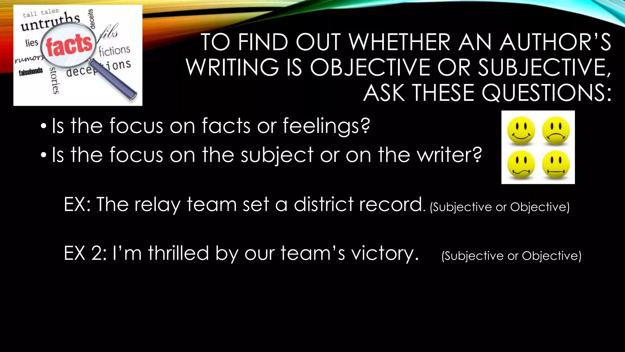 TO FIND OUT WHETHER AN AUTHOR’S
WRITING IS OBJECTIVE OR SUBJECTIVE,
ASK THESE QUESTIONS:
• Is the focus on facts or feelings?
• Is the focus on the subject or on the writer?
EX: The relay team set a district record. (Subjective or Objective)
EX 2: I’m thrilled by our team’s victory.
(Subjective or Objective)
