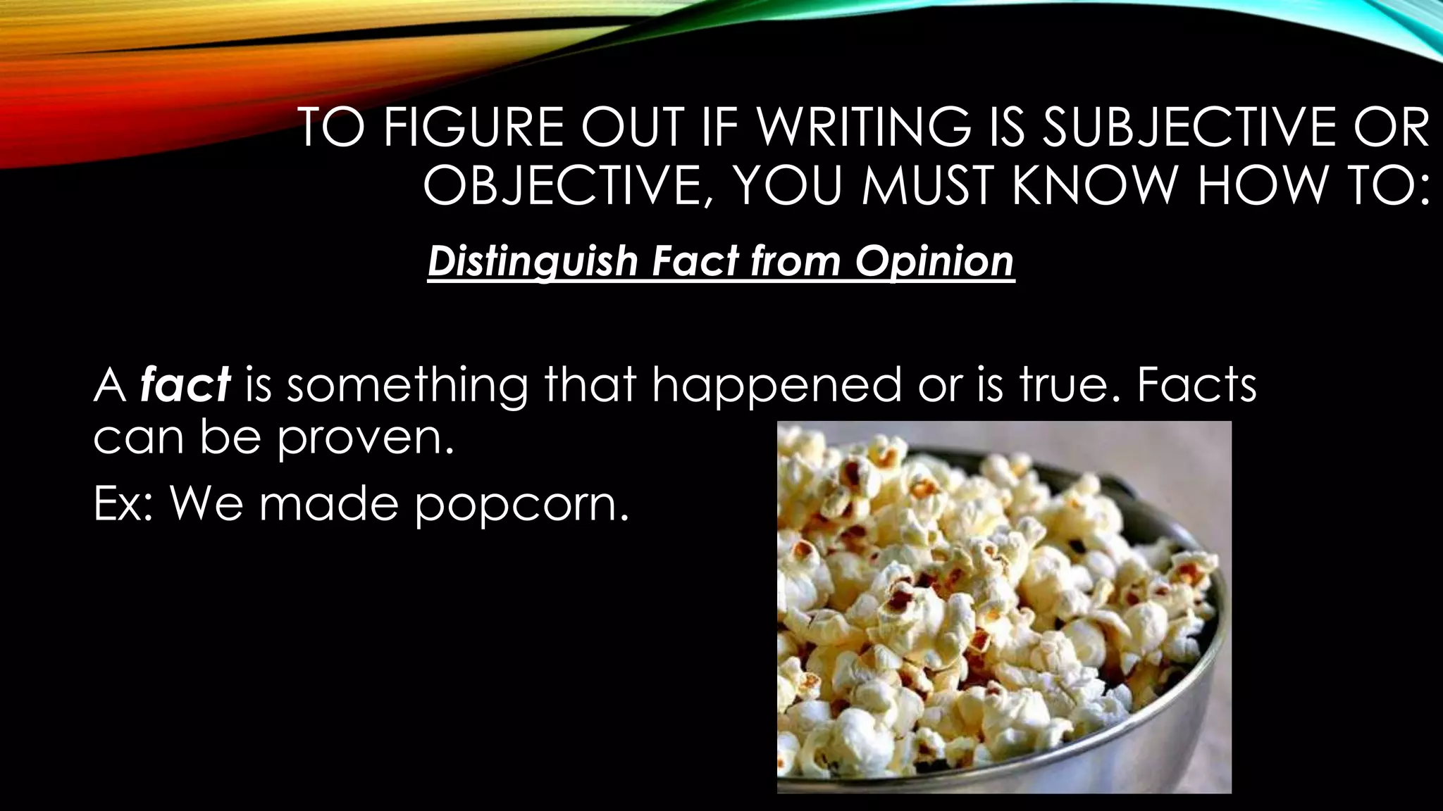 TO FIGURE OUT IF WRITING IS SUBJECTIVE OR
OBJECTIVE, YOU MUST KNOW HOW TO:
Distinguish Fact from Opinion
A fact is something that happened or is true. Facts
can be proven.
Ex: We made popcorn.