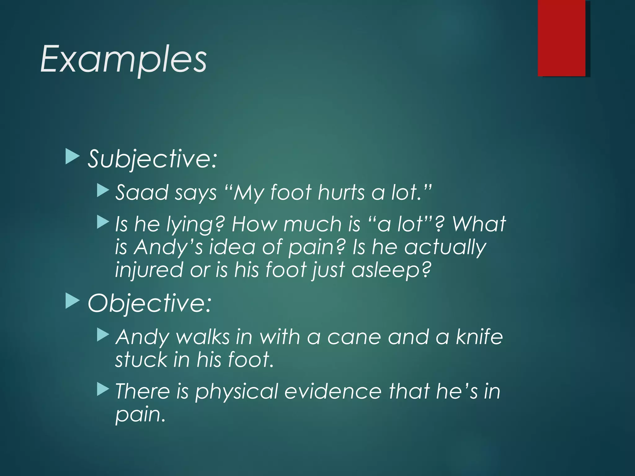 Examples
 Subjective:
 Saad says “My foot hurts a lot.”
 Is he lying? How much is “a lot”? What
is Andy’s idea of pain? Is he actually
injured or is his foot just asleep?
 Objective:
 Andy walks in with a cane and a knife
stuck in his foot.
 There is physical evidence that he’s in
pain.
 