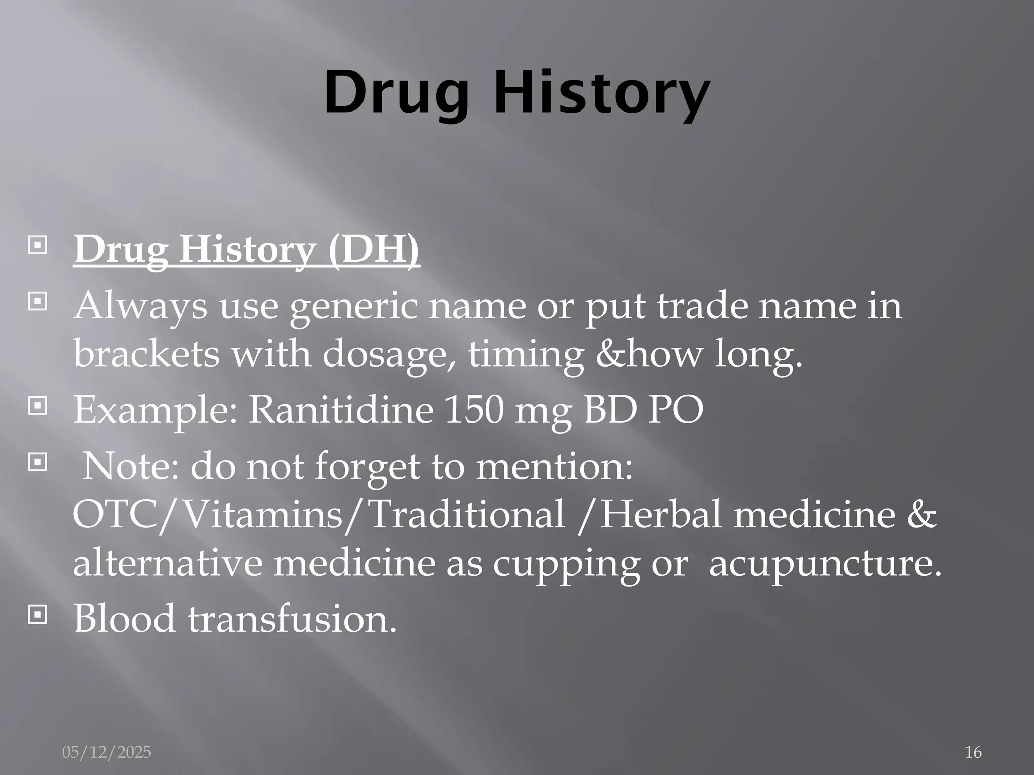 Drug History
 Drug History (DH)
 Always use generic name or put trade name in
brackets with dosage, timing &how long.
 Example: Ranitidine 150 mg BD PO
 Note: do not forget to mention:
OTC/Vitamins/Traditional /Herbal medicine &
alternative medicine as cupping or acupuncture.
 Blood transfusion.
05/12/2025 16
 