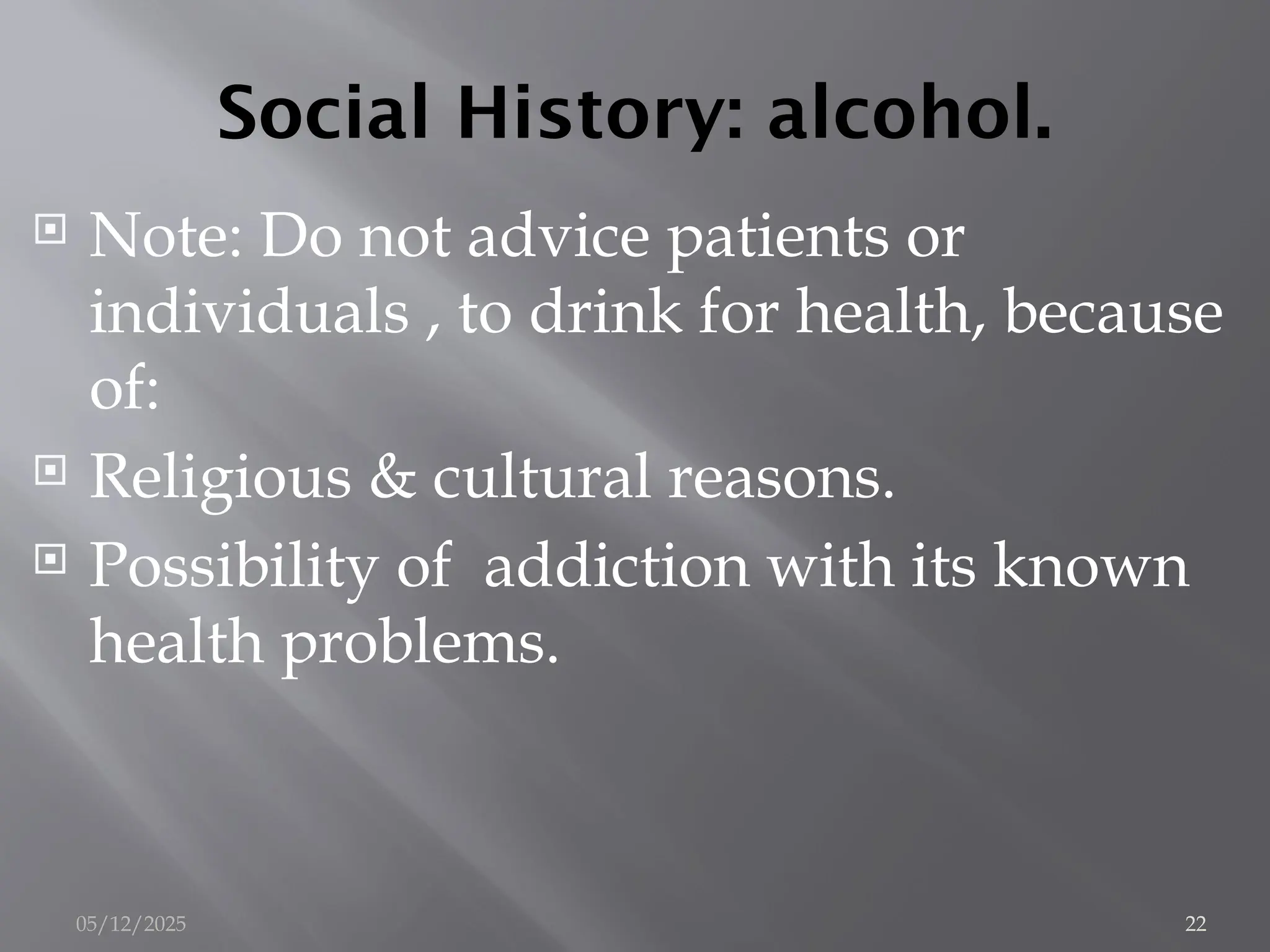 Social History: alcohol.
 Note: Do not advice patients or
individuals , to drink for health, because
of:
 Religious & cultural reasons.
 Possibility of addiction with its known
health problems.
05/12/2025 22
 