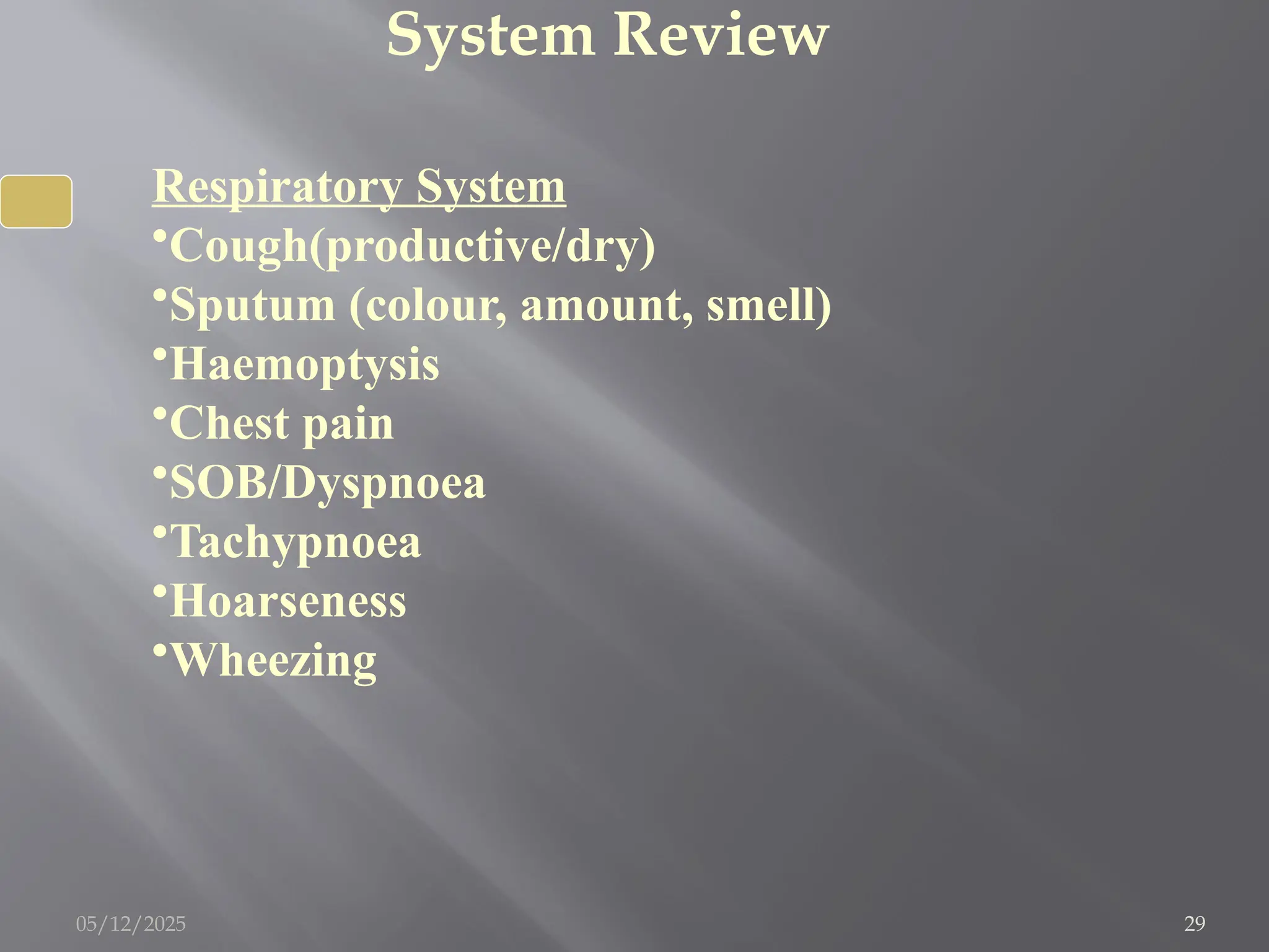 System Review
Respiratory System
•Cough(productive/dry)
•Sputum (colour, amount, smell)
•Haemoptysis
•Chest pain
•SOB/Dyspnoea
•Tachypnoea
•Hoarseness
•Wheezing
05/12/2025 29
 