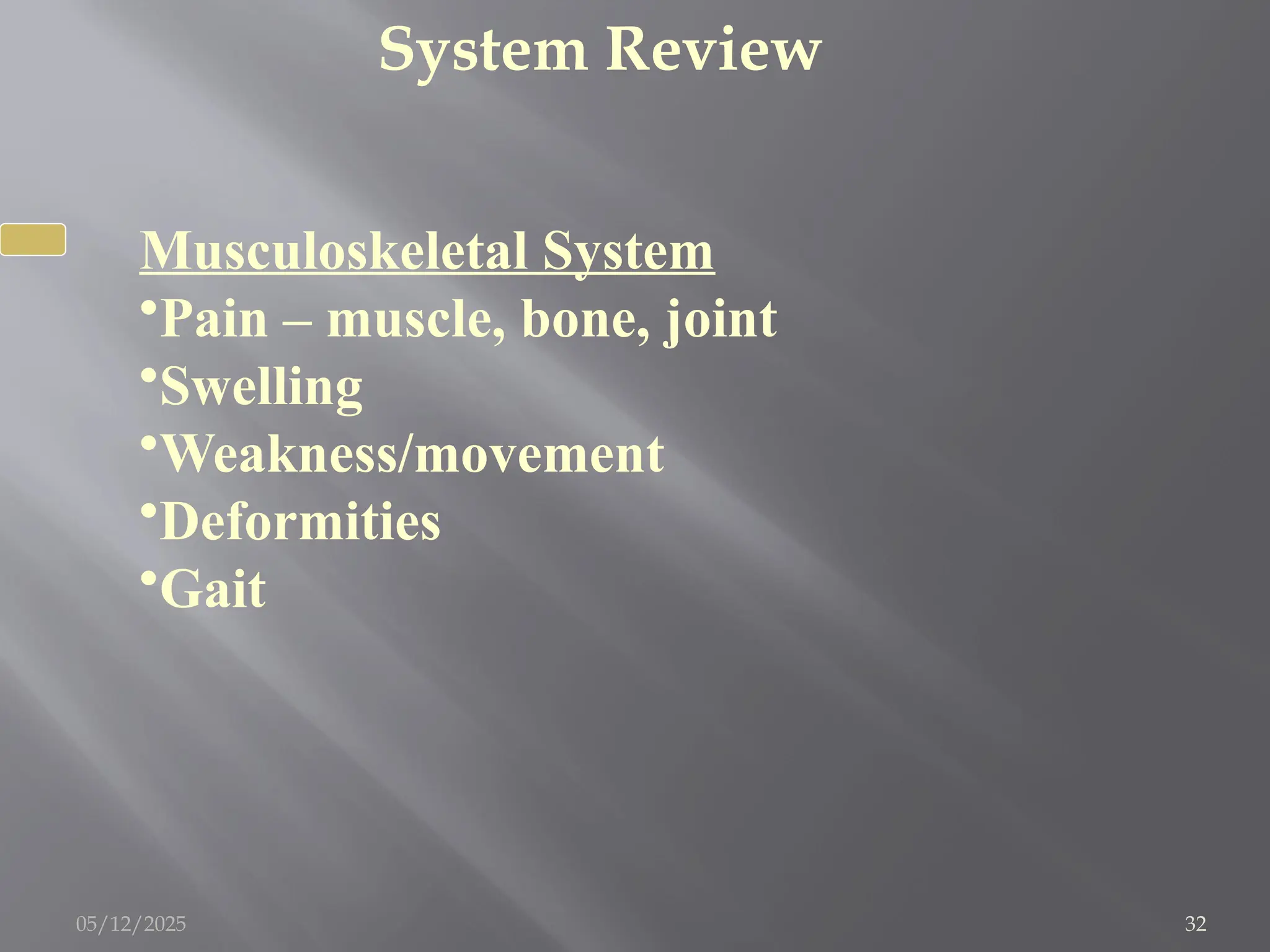 System Review
Musculoskeletal System
•Pain – muscle, bone, joint
•Swelling
•Weakness/movement
•Deformities
•Gait
05/12/2025 32
 