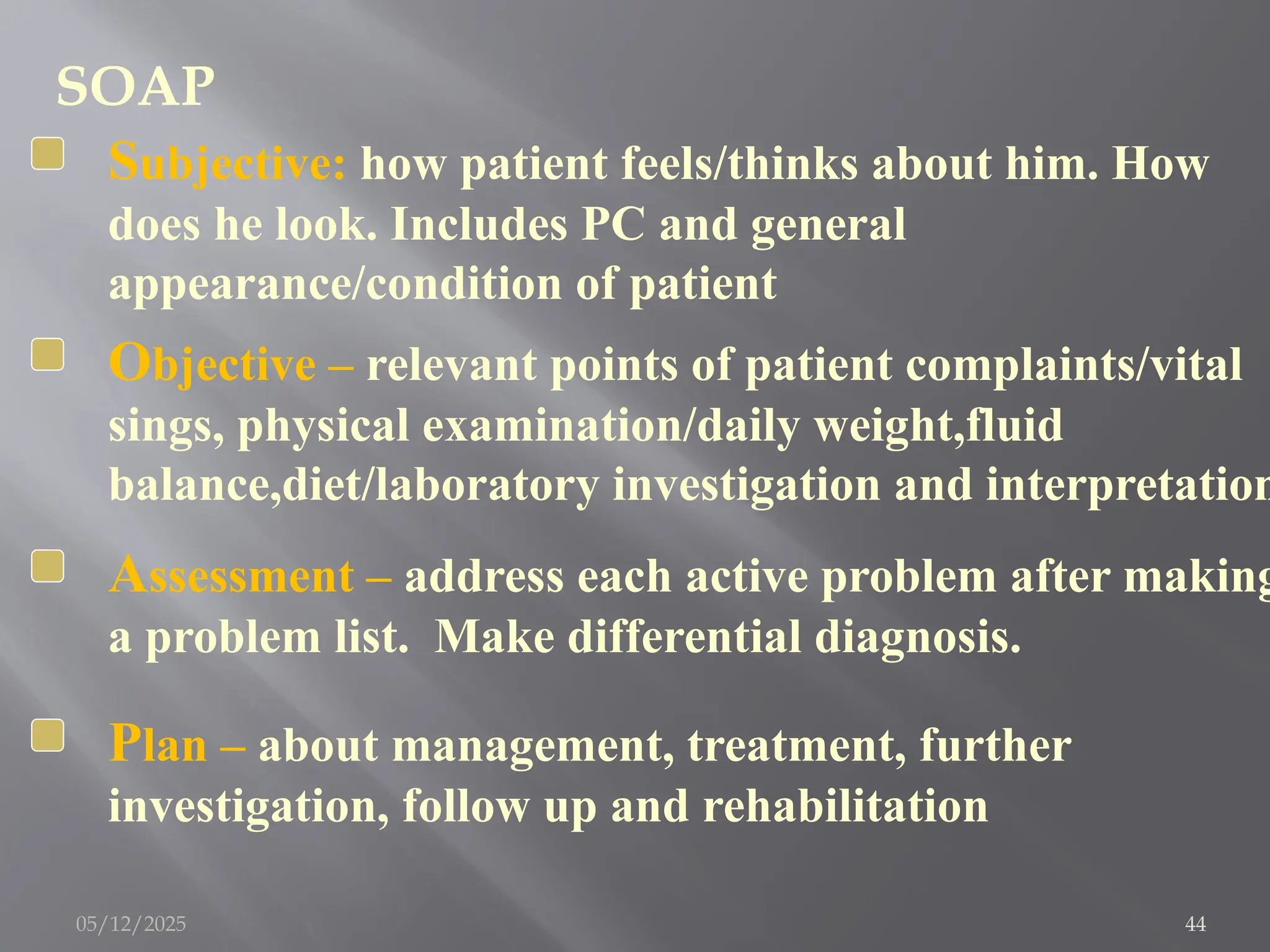 SOAP
Subjective: how patient feels/thinks about him. How
does he look. Includes PC and general
appearance/condition of patient
Objective – relevant points of patient complaints/vital
sings, physical examination/daily weight,fluid
balance,diet/laboratory investigation and interpretation
Plan – about management, treatment, further
investigation, follow up and rehabilitation
Assessment – address each active problem after making
a problem list. Make differential diagnosis.
05/12/2025 44
 