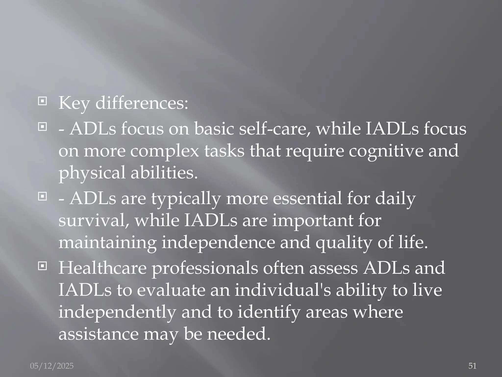  Key differences:
 - ADLs focus on basic self-care, while IADLs focus
on more complex tasks that require cognitive and
physical abilities.
 - ADLs are typically more essential for daily
survival, while IADLs are important for
maintaining independence and quality of life.
 Healthcare professionals often assess ADLs and
IADLs to evaluate an individual's ability to live
independently and to identify areas where
assistance may be needed.
05/12/2025 51
 