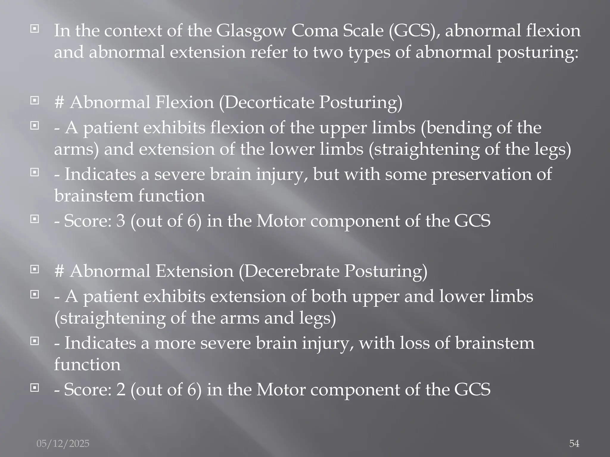  In the context of the Glasgow Coma Scale (GCS), abnormal flexion
and abnormal extension refer to two types of abnormal posturing:
 # Abnormal Flexion (Decorticate Posturing)
 - A patient exhibits flexion of the upper limbs (bending of the
arms) and extension of the lower limbs (straightening of the legs)
 - Indicates a severe brain injury, but with some preservation of
brainstem function
 - Score: 3 (out of 6) in the Motor component of the GCS
 # Abnormal Extension (Decerebrate Posturing)
 - A patient exhibits extension of both upper and lower limbs
(straightening of the arms and legs)
 - Indicates a more severe brain injury, with loss of brainstem
function
 - Score: 2 (out of 6) in the Motor component of the GCS
05/12/2025 54
 