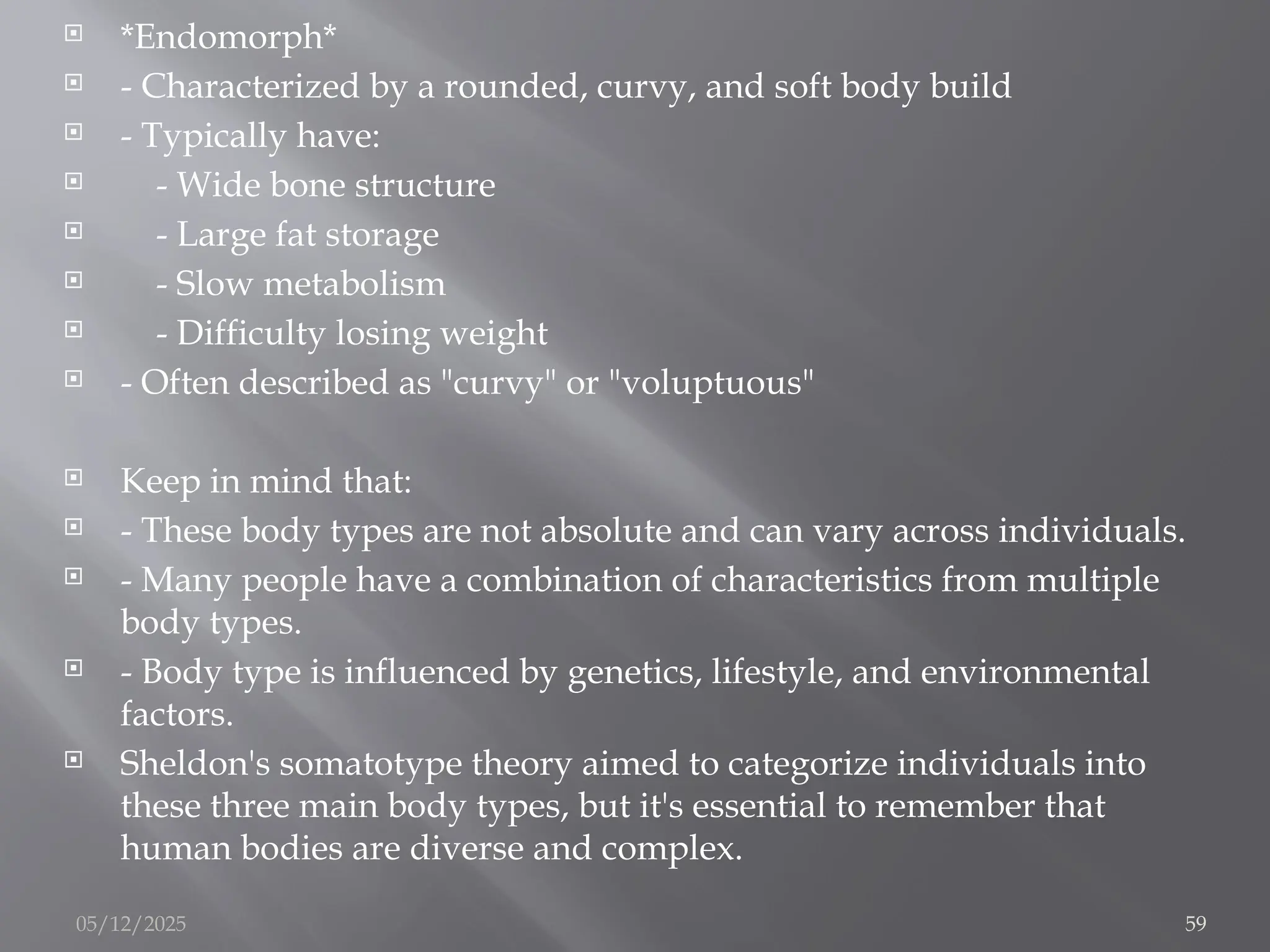  *Endomorph*
 - Characterized by a rounded, curvy, and soft body build
 - Typically have:
 - Wide bone structure
 - Large fat storage
 - Slow metabolism
 - Difficulty losing weight
 - Often described as "curvy" or "voluptuous"
 Keep in mind that:
 - These body types are not absolute and can vary across individuals.
 - Many people have a combination of characteristics from multiple
body types.
 - Body type is influenced by genetics, lifestyle, and environmental
factors.
 Sheldon's somatotype theory aimed to categorize individuals into
these three main body types, but it's essential to remember that
human bodies are diverse and complex.
05/12/2025 59
 