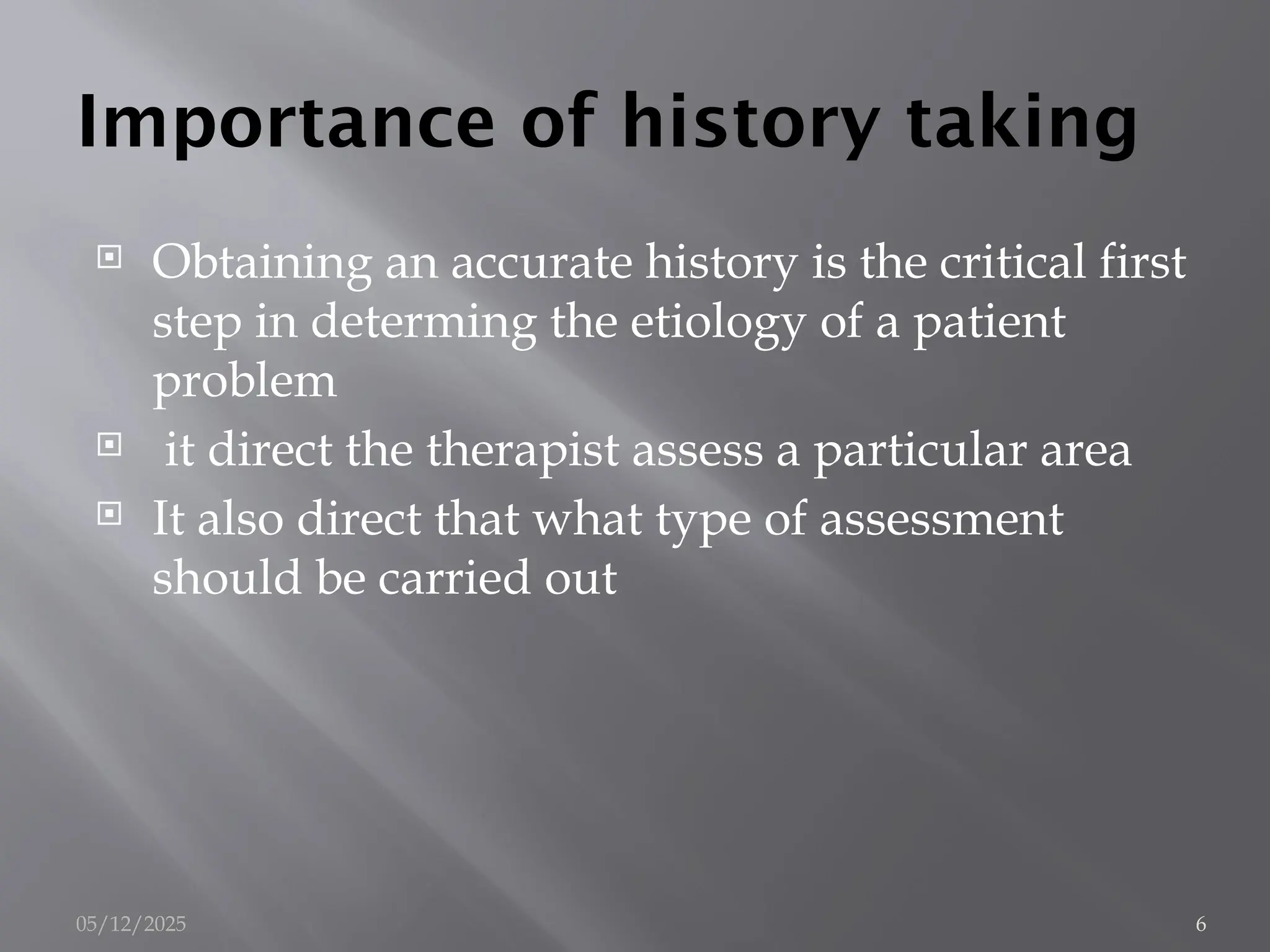 Importance of history taking
 Obtaining an accurate history is the critical first
step in determing the etiology of a patient
problem
 it direct the therapist assess a particular area
 It also direct that what type of assessment
should be carried out
05/12/2025 6
 