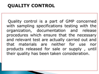 Quality control is a part of GMP concerned
with sampling specifications testing with the
organization, documentation and release
procedures which ensure that the necessary
and relevant test are actually carried out and
that materials are neither for use nor
products released for sale or supply , until
their quality has been taken consideration.
QUALITY CONTROL
 
