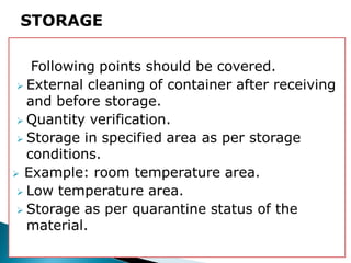 Following points should be covered.
 External cleaning of container after receiving
and before storage.
 Quantity verification.
 Storage in specified area as per storage
conditions.
 Example: room temperature area.
 Low temperature area.
 Storage as per quarantine status of the
material.
STORAGE
 