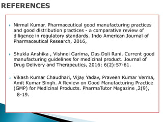  Nirmal Kumar. Pharmaceutical good manufacturing practices
and good distribution practices - a comparative review of
diligence in regulatory standards. Indo American Journal of
Pharmaceutical Research, 2016,
 Shukla Anshika , Vishnoi Garima, Das Doli Rani. Current good
manufacturing guidelines for medicinal product. Journal of
Drug Delivery and Therapeutics, 2016; 6(2):57-61.
 Vikash Kumar Chaudhari, Vijay Yadav, Praveen Kumar Verma,
Amit Kumar Singh. A Review on Good Manufacturing Practice
(GMP) for Medicinal Products. PharmaTutor Magazine ,2(9),
8-19.
 