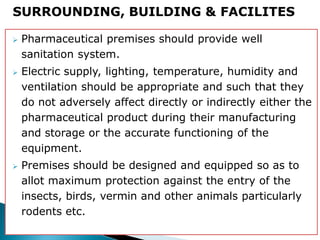  Pharmaceutical premises should provide well
sanitation system.
 Electric supply, lighting, temperature, humidity and
ventilation should be appropriate and such that they
do not adversely affect directly or indirectly either the
pharmaceutical product during their manufacturing
and storage or the accurate functioning of the
equipment.
 Premises should be designed and equipped so as to
allot maximum protection against the entry of the
insects, birds, vermin and other animals particularly
rodents etc.
SURROUNDING, BUILDING & FACILITES
 