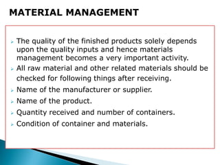  The quality of the finished products solely depends
upon the quality inputs and hence materials
management becomes a very important activity.
 All raw material and other related materials should be
checked for following things after receiving.
 Name of the manufacturer or supplier.
 Name of the product.
 Quantity received and number of containers.
 Condition of container and materials.
MATERIAL MANAGEMENT
 