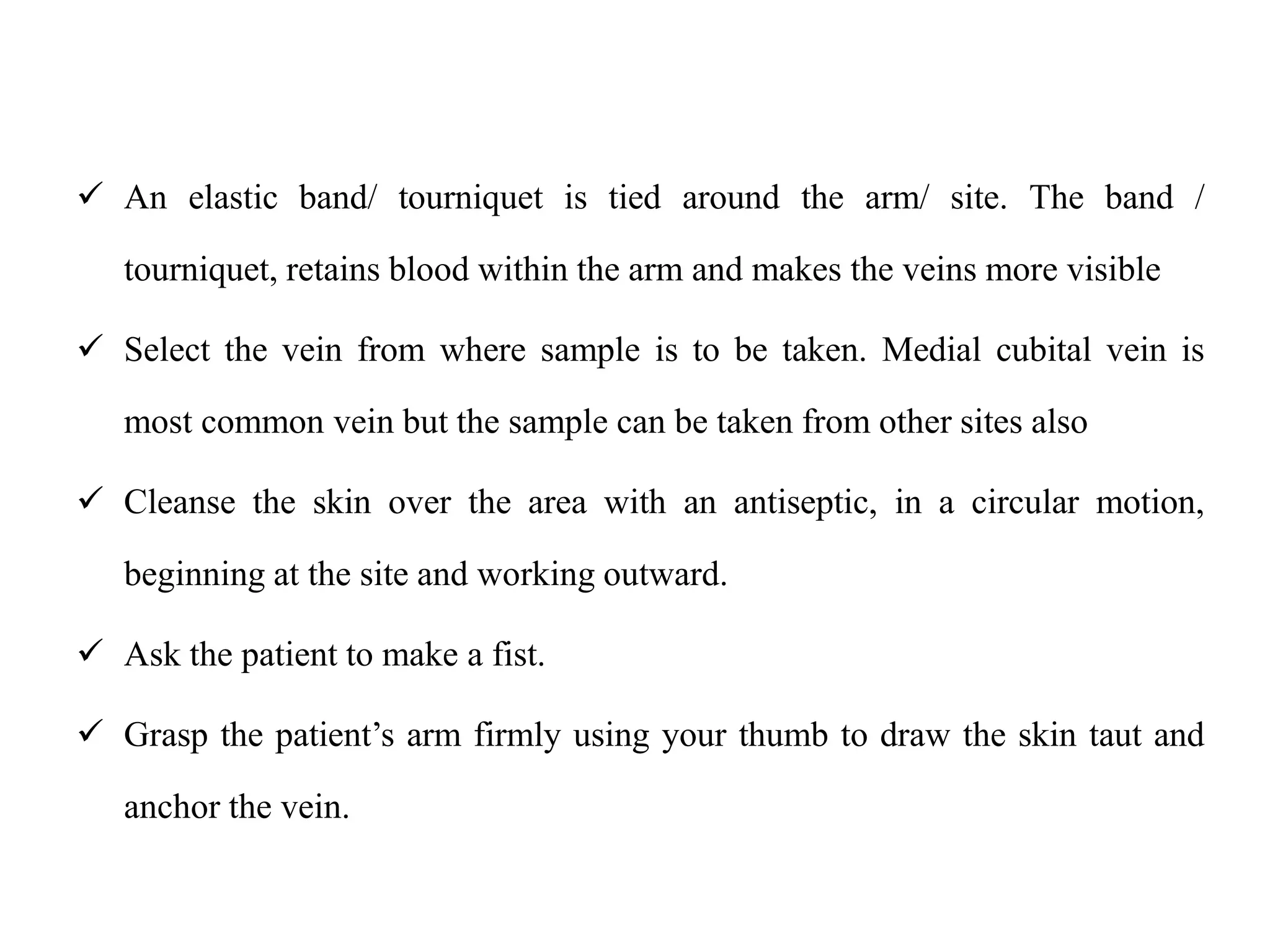  An elastic band/ tourniquet is tied around the arm/ site. The band /
tourniquet, retains blood within the arm and makes the veins more visible
 Select the vein from where sample is to be taken. Medial cubital vein is
most common vein but the sample can be taken from other sites also
 Cleanse the skin over the area with an antiseptic, in a circular motion,
beginning at the site and working outward.
 Ask the patient to make a fist.
 Grasp the patient’s arm firmly using your thumb to draw the skin taut and
anchor the vein.
 