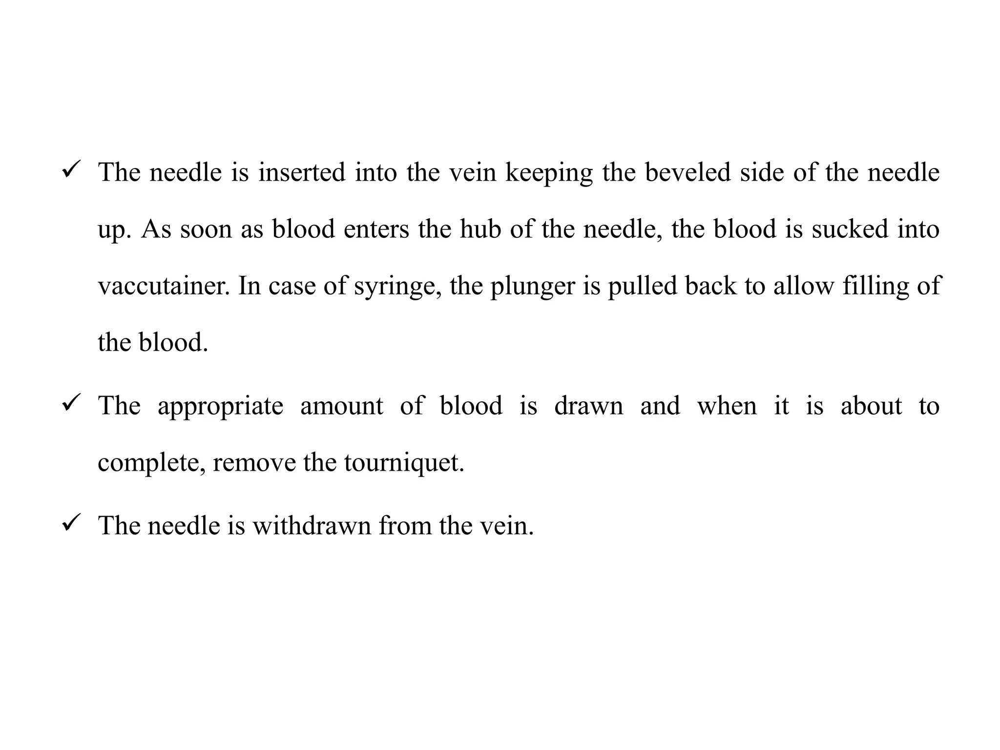  The needle is inserted into the vein keeping the beveled side of the needle
up. As soon as blood enters the hub of the needle, the blood is sucked into
vaccutainer. In case of syringe, the plunger is pulled back to allow filling of
the blood.
 The appropriate amount of blood is drawn and when it is about to
complete, remove the tourniquet.
 The needle is withdrawn from the vein.
 