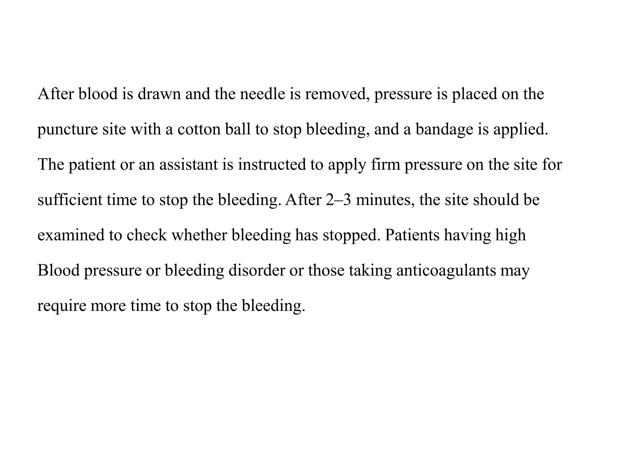 After blood is drawn and the needle is removed, pressure is placed on the
puncture site with a cotton ball to stop bleeding, and a bandage is applied.
The patient or an assistant is instructed to apply firm pressure on the site for
sufficient time to stop the bleeding. After 2–3 minutes, the site should be
examined to check whether bleeding has stopped. Patients having high
Blood pressure or bleeding disorder or those taking anticoagulants may
require more time to stop the bleeding.
 