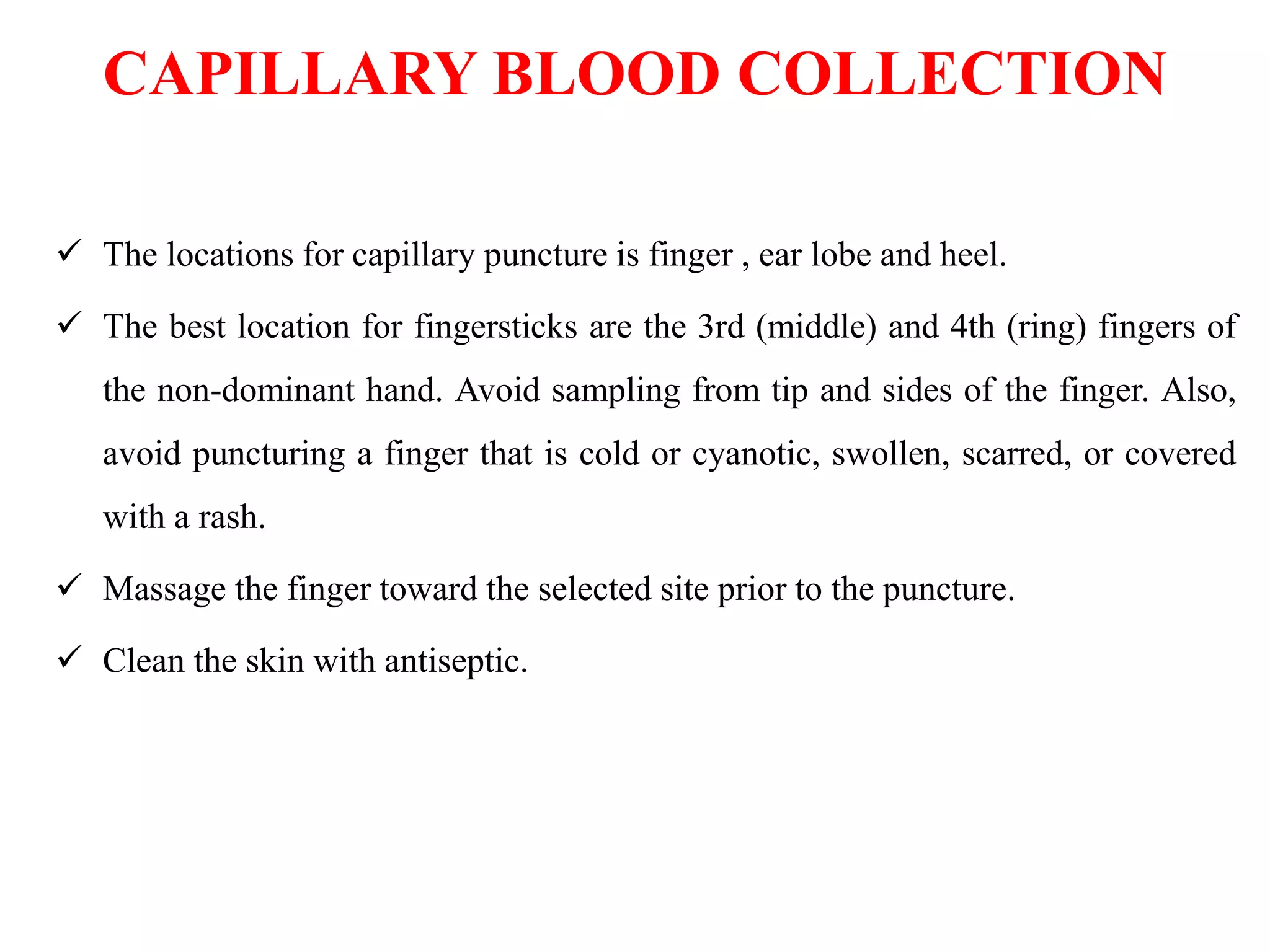 CAPILLARY BLOOD COLLECTION
 The locations for capillary puncture is finger , ear lobe and heel.
 The best location for fingersticks are the 3rd (middle) and 4th (ring) fingers of
the non-dominant hand. Avoid sampling from tip and sides of the finger. Also,
avoid puncturing a finger that is cold or cyanotic, swollen, scarred, or covered
with a rash.
 Massage the finger toward the selected site prior to the puncture.
 Clean the skin with antiseptic.
 