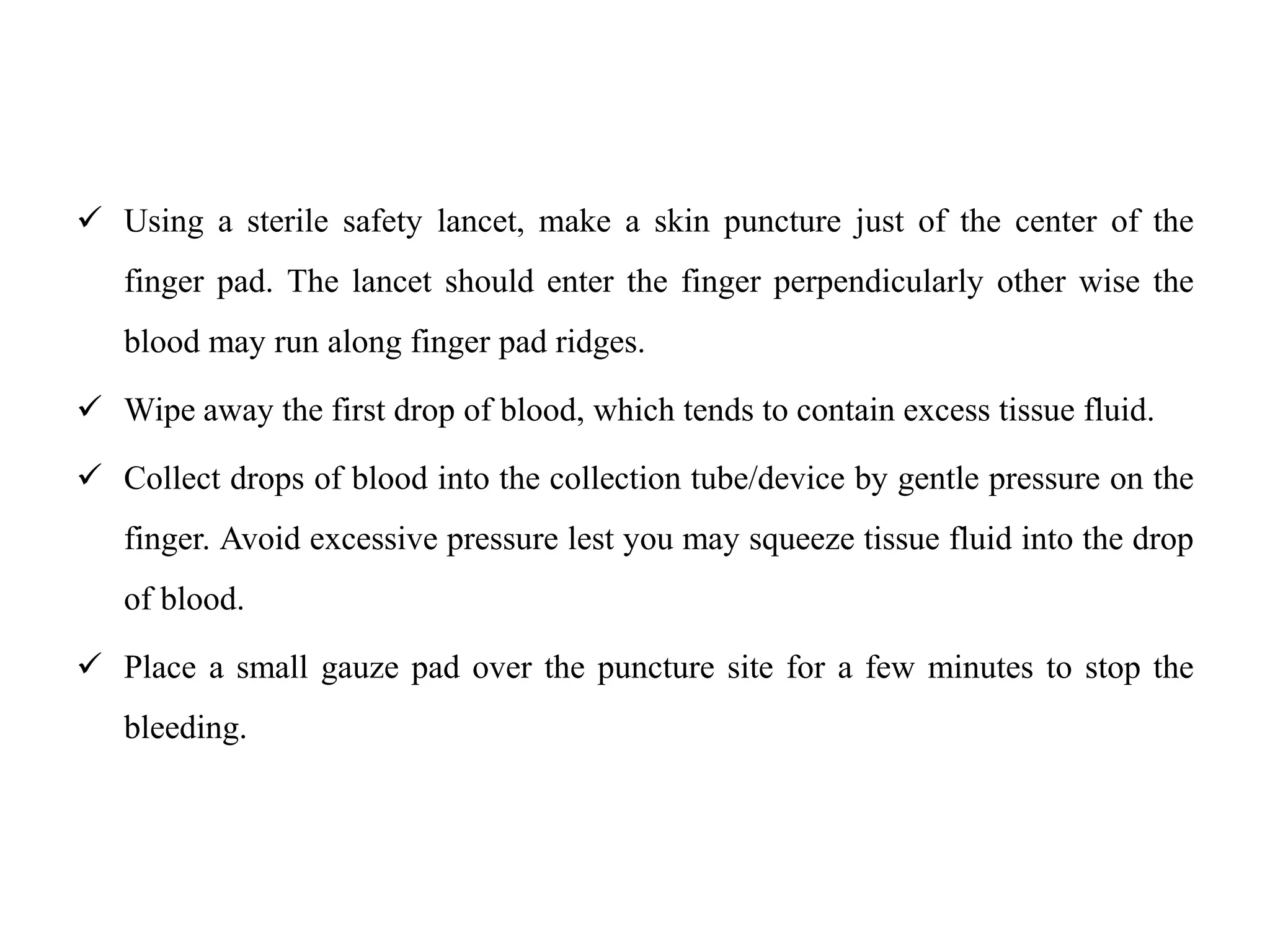  Using a sterile safety lancet, make a skin puncture just of the center of the
finger pad. The lancet should enter the finger perpendicularly other wise the
blood may run along finger pad ridges.
 Wipe away the first drop of blood, which tends to contain excess tissue fluid.
 Collect drops of blood into the collection tube/device by gentle pressure on the
finger. Avoid excessive pressure lest you may squeeze tissue fluid into the drop
of blood.
 Place a small gauze pad over the puncture site for a few minutes to stop the
bleeding.
 