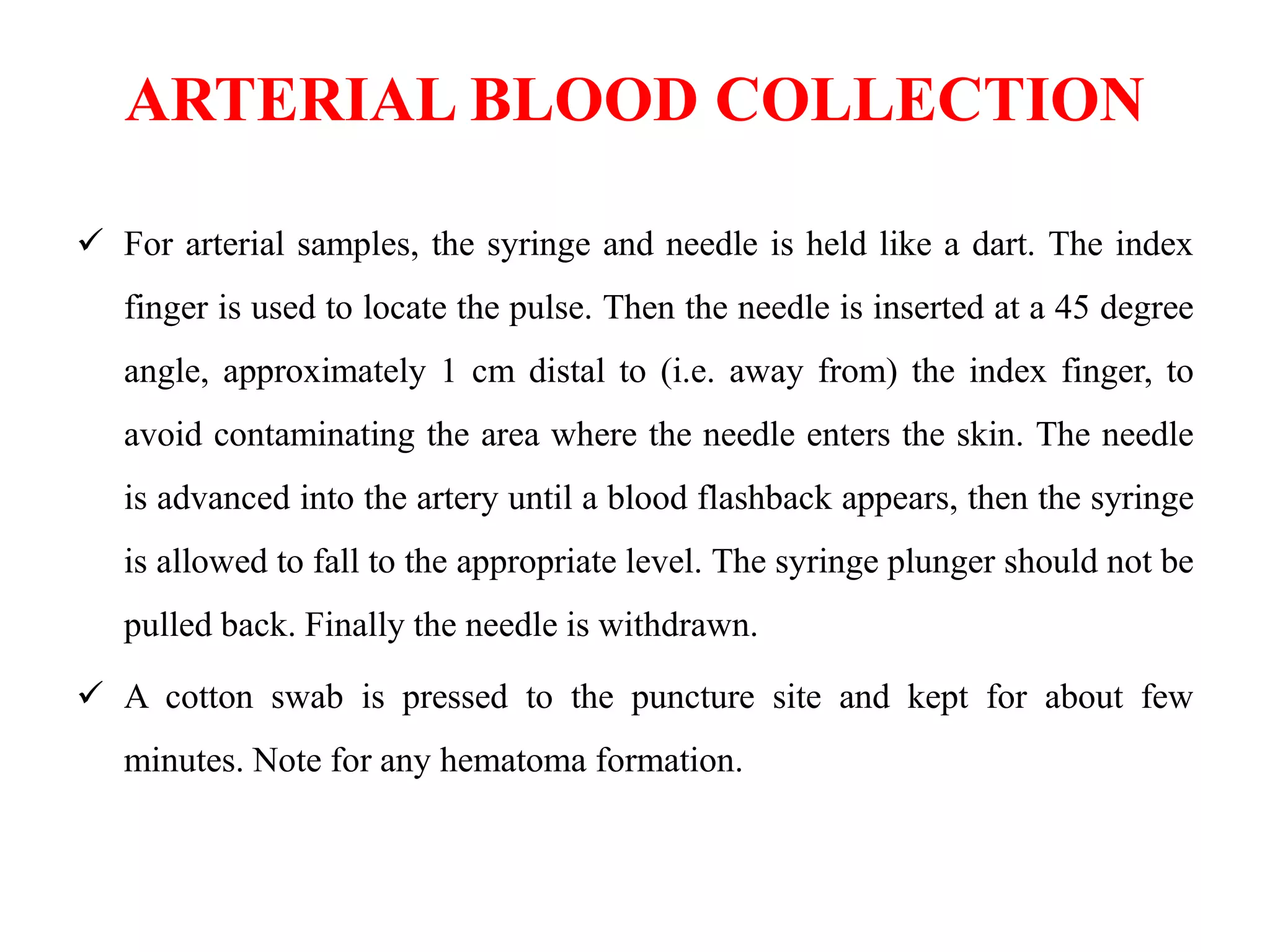 ARTERIAL BLOOD COLLECTION
 For arterial samples, the syringe and needle is held like a dart. The index
finger is used to locate the pulse. Then the needle is inserted at a 45 degree
angle, approximately 1 cm distal to (i.e. away from) the index finger, to
avoid contaminating the area where the needle enters the skin. The needle
is advanced into the artery until a blood flashback appears, then the syringe
is allowed to fall to the appropriate level. The syringe plunger should not be
pulled back. Finally the needle is withdrawn.
 A cotton swab is pressed to the puncture site and kept for about few
minutes. Note for any hematoma formation.
 