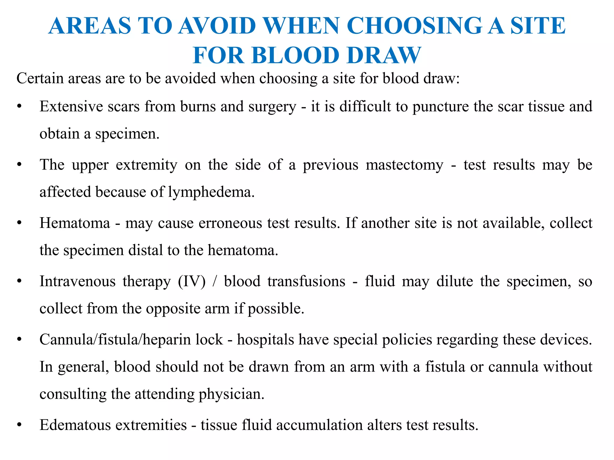 AREAS TO AVOID WHEN CHOOSING A SITE
FOR BLOOD DRAW
Certain areas are to be avoided when choosing a site for blood draw:
• Extensive scars from burns and surgery - it is difficult to puncture the scar tissue and
obtain a specimen.
• The upper extremity on the side of a previous mastectomy - test results may be
affected because of lymphedema.
• Hematoma - may cause erroneous test results. If another site is not available, collect
the specimen distal to the hematoma.
• Intravenous therapy (IV) / blood transfusions - fluid may dilute the specimen, so
collect from the opposite arm if possible.
• Cannula/fistula/heparin lock - hospitals have special policies regarding these devices.
In general, blood should not be drawn from an arm with a fistula or cannula without
consulting the attending physician.
• Edematous extremities - tissue fluid accumulation alters test results.
 