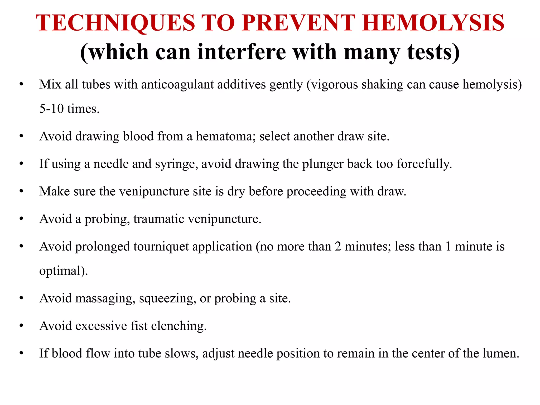 TECHNIQUES TO PREVENT HEMOLYSIS
(which can interfere with many tests)
• Mix all tubes with anticoagulant additives gently (vigorous shaking can cause hemolysis)
5-10 times.
• Avoid drawing blood from a hematoma; select another draw site.
• If using a needle and syringe, avoid drawing the plunger back too forcefully.
• Make sure the venipuncture site is dry before proceeding with draw.
• Avoid a probing, traumatic venipuncture.
• Avoid prolonged tourniquet application (no more than 2 minutes; less than 1 minute is
optimal).
• Avoid massaging, squeezing, or probing a site.
• Avoid excessive fist clenching.
• If blood flow into tube slows, adjust needle position to remain in the center of the lumen.
 