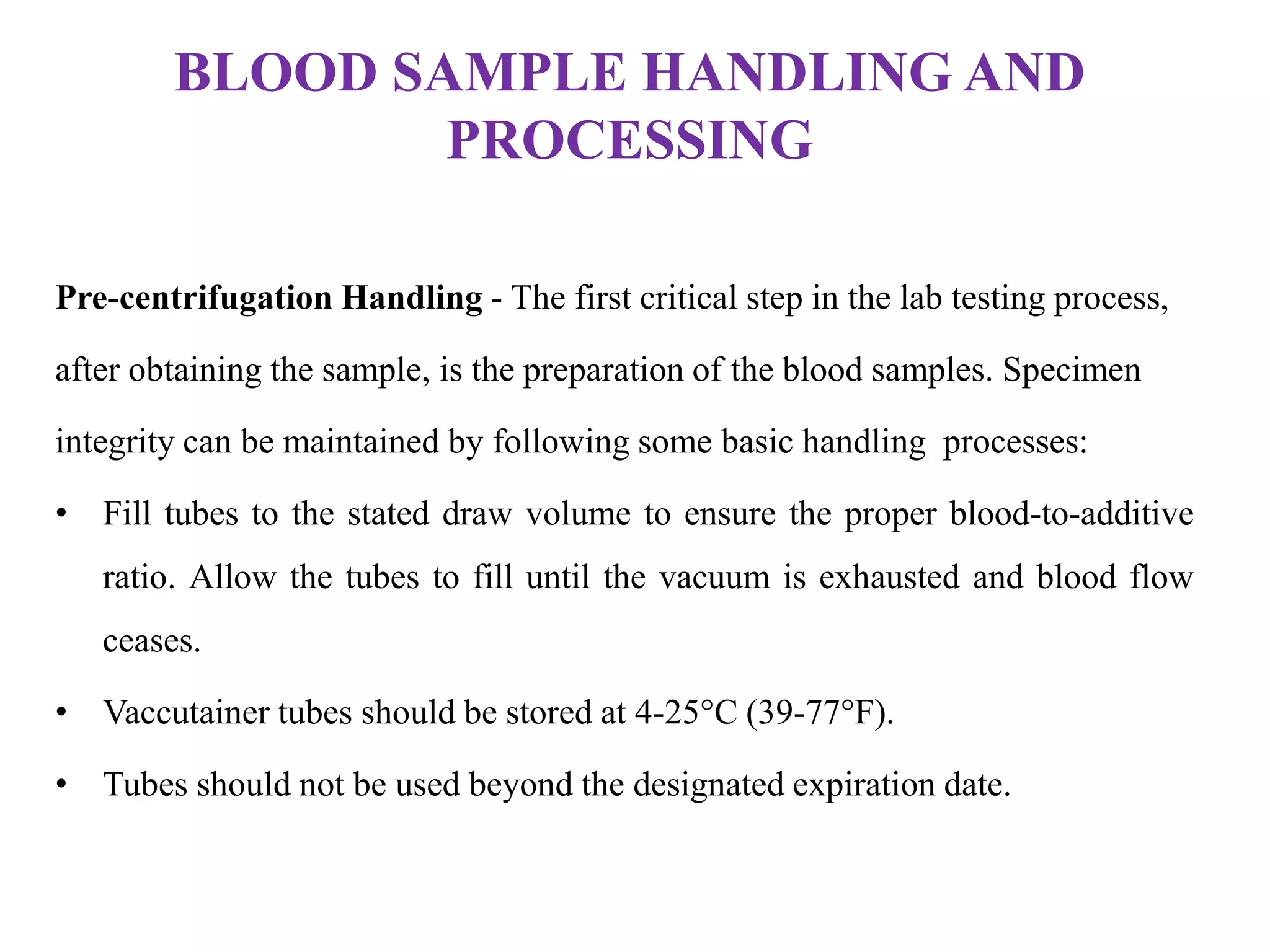 BLOOD SAMPLE HANDLING AND
PROCESSING
Pre-centrifugation Handling - The first critical step in the lab testing process,
after obtaining the sample, is the preparation of the blood samples. Specimen
integrity can be maintained by following some basic handling processes:
• Fill tubes to the stated draw volume to ensure the proper blood-to-additive
ratio. Allow the tubes to fill until the vacuum is exhausted and blood flow
ceases.
• Vaccutainer tubes should be stored at 4-25°C (39-77°F).
• Tubes should not be used beyond the designated expiration date.
 