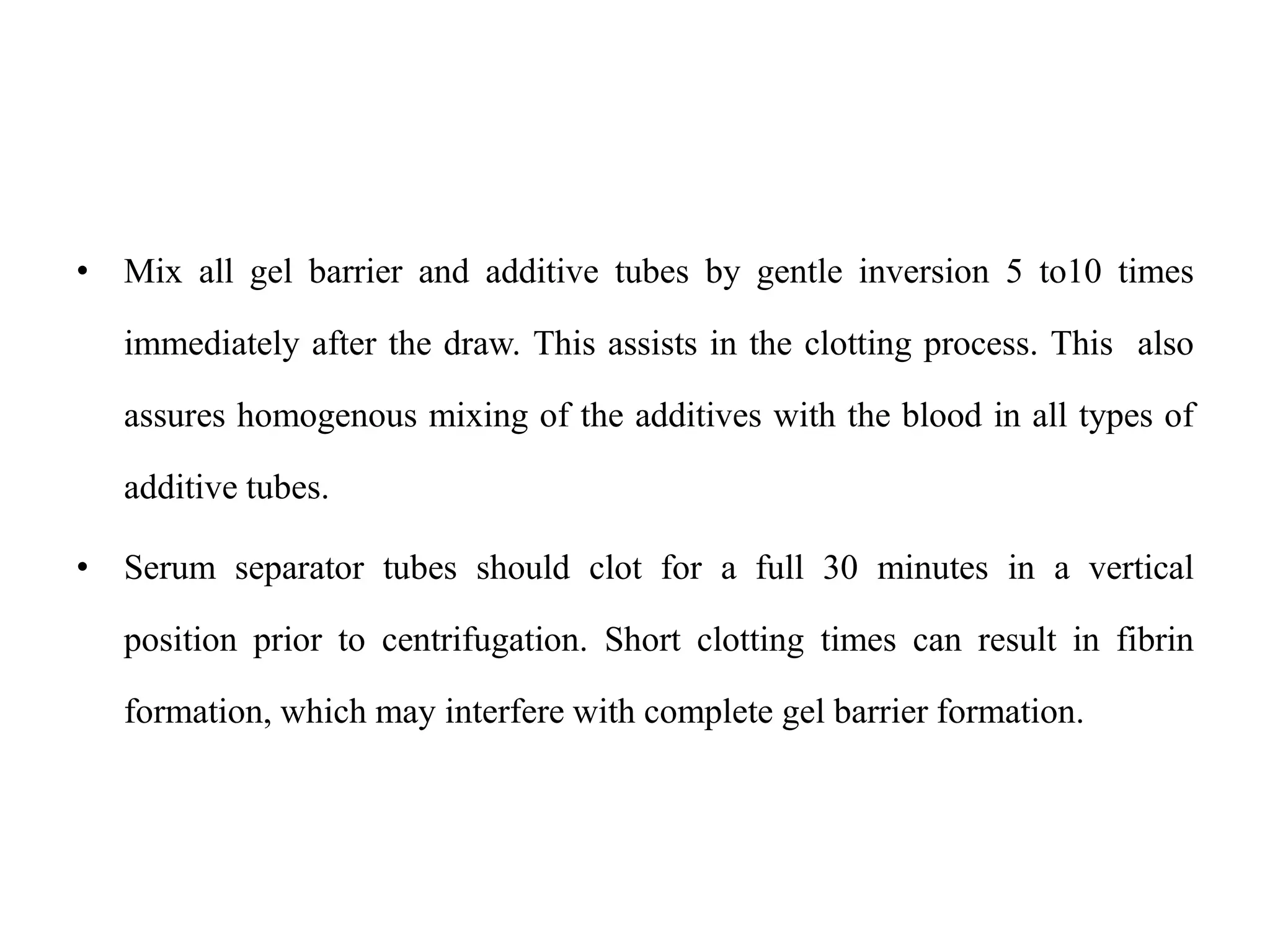 • Mix all gel barrier and additive tubes by gentle inversion 5 to10 times
immediately after the draw. This assists in the clotting process. This also
assures homogenous mixing of the additives with the blood in all types of
additive tubes.
• Serum separator tubes should clot for a full 30 minutes in a vertical
position prior to centrifugation. Short clotting times can result in fibrin
formation, which may interfere with complete gel barrier formation.
 
