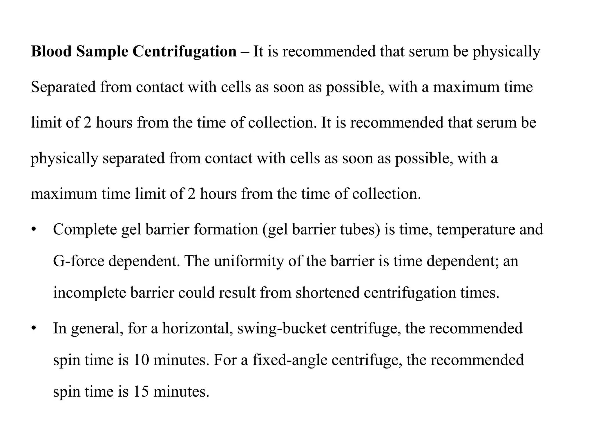 Blood Sample Centrifugation – It is recommended that serum be physically
Separated from contact with cells as soon as possible, with a maximum time
limit of 2 hours from the time of collection. It is recommended that serum be
physically separated from contact with cells as soon as possible, with a
maximum time limit of 2 hours from the time of collection.
• Complete gel barrier formation (gel barrier tubes) is time, temperature and
G-force dependent. The uniformity of the barrier is time dependent; an
incomplete barrier could result from shortened centrifugation times.
• In general, for a horizontal, swing-bucket centrifuge, the recommended
spin time is 10 minutes. For a fixed-angle centrifuge, the recommended
spin time is 15 minutes.
 