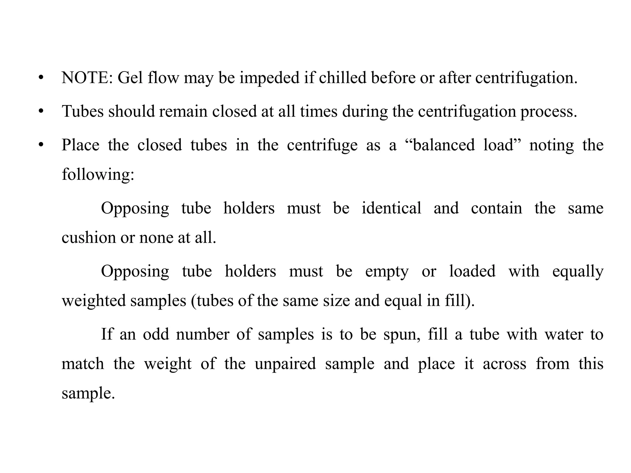 • NOTE: Gel flow may be impeded if chilled before or after centrifugation.
• Tubes should remain closed at all times during the centrifugation process.
• Place the closed tubes in the centrifuge as a “balanced load” noting the
following:
Opposing tube holders must be identical and contain the same
cushion or none at all.
Opposing tube holders must be empty or loaded with equally
weighted samples (tubes of the same size and equal in fill).
If an odd number of samples is to be spun, fill a tube with water to
match the weight of the unpaired sample and place it across from this
sample.
 