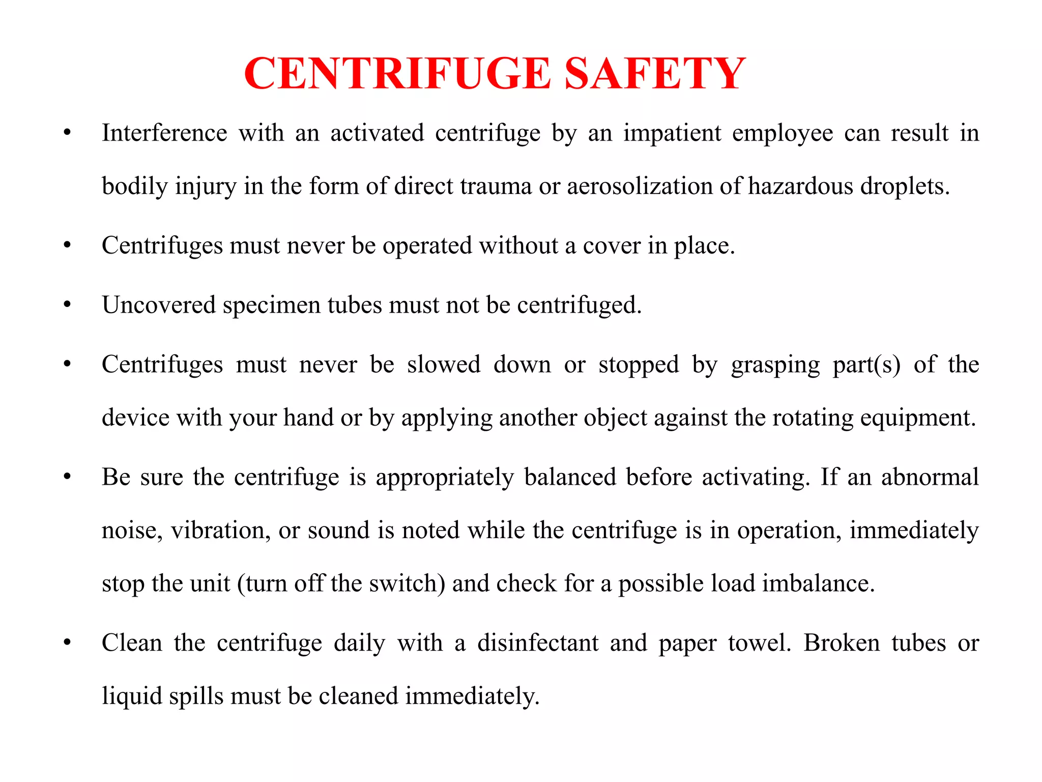 CENTRIFUGE SAFETY
• Interference with an activated centrifuge by an impatient employee can result in
bodily injury in the form of direct trauma or aerosolization of hazardous droplets.
• Centrifuges must never be operated without a cover in place.
• Uncovered specimen tubes must not be centrifuged.
• Centrifuges must never be slowed down or stopped by grasping part(s) of the
device with your hand or by applying another object against the rotating equipment.
• Be sure the centrifuge is appropriately balanced before activating. If an abnormal
noise, vibration, or sound is noted while the centrifuge is in operation, immediately
stop the unit (turn off the switch) and check for a possible load imbalance.
• Clean the centrifuge daily with a disinfectant and paper towel. Broken tubes or
liquid spills must be cleaned immediately.
 