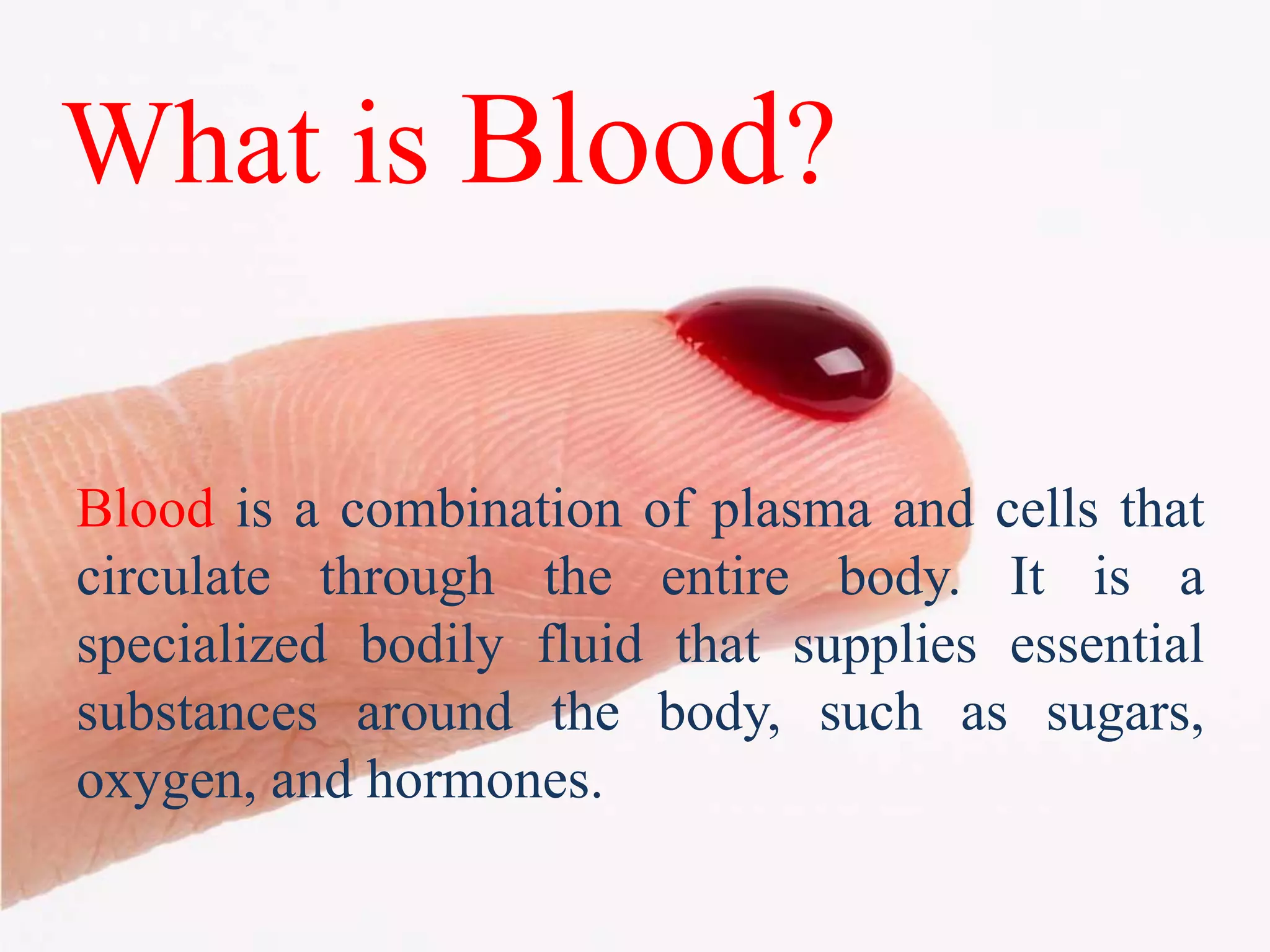What is Blood?
Blood is a combination of plasma and cells that
circulate through the entire body. It is a
specialized bodily fluid that supplies essential
substances around the body, such as sugars,
oxygen, and hormones.
 