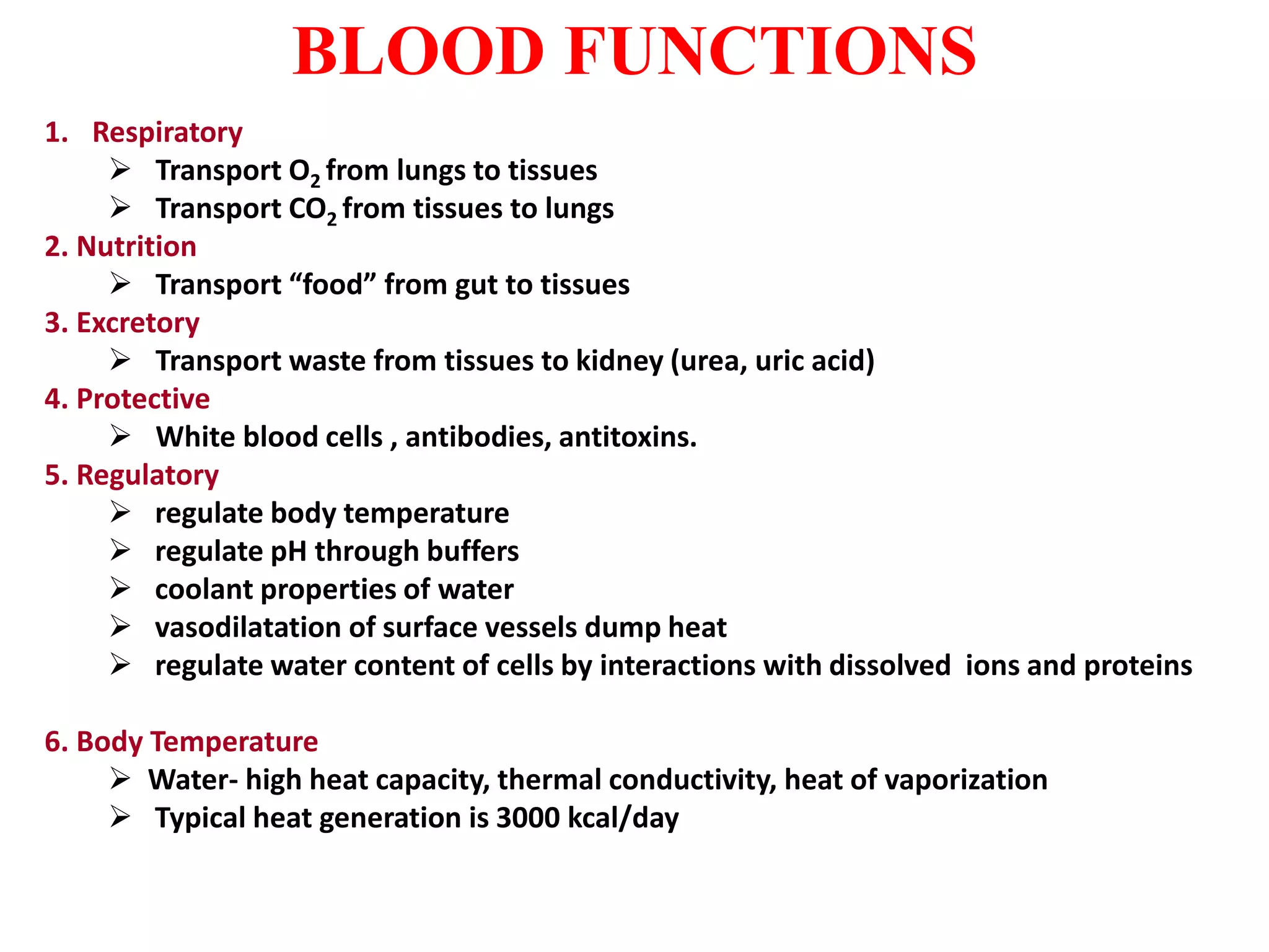 BLOOD FUNCTIONS
1. Respiratory
 Transport O2 from lungs to tissues
 Transport CO2 from tissues to lungs
2. Nutrition
 Transport “food” from gut to tissues
3. Excretory
 Transport waste from tissues to kidney (urea, uric acid)
4. Protective
 White blood cells , antibodies, antitoxins.
5. Regulatory
 regulate body temperature
 regulate pH through buffers
 coolant properties of water
 vasodilatation of surface vessels dump heat
 regulate water content of cells by interactions with dissolved ions and proteins
6. Body Temperature
 Water- high heat capacity, thermal conductivity, heat of vaporization
 Typical heat generation is 3000 kcal/day
 