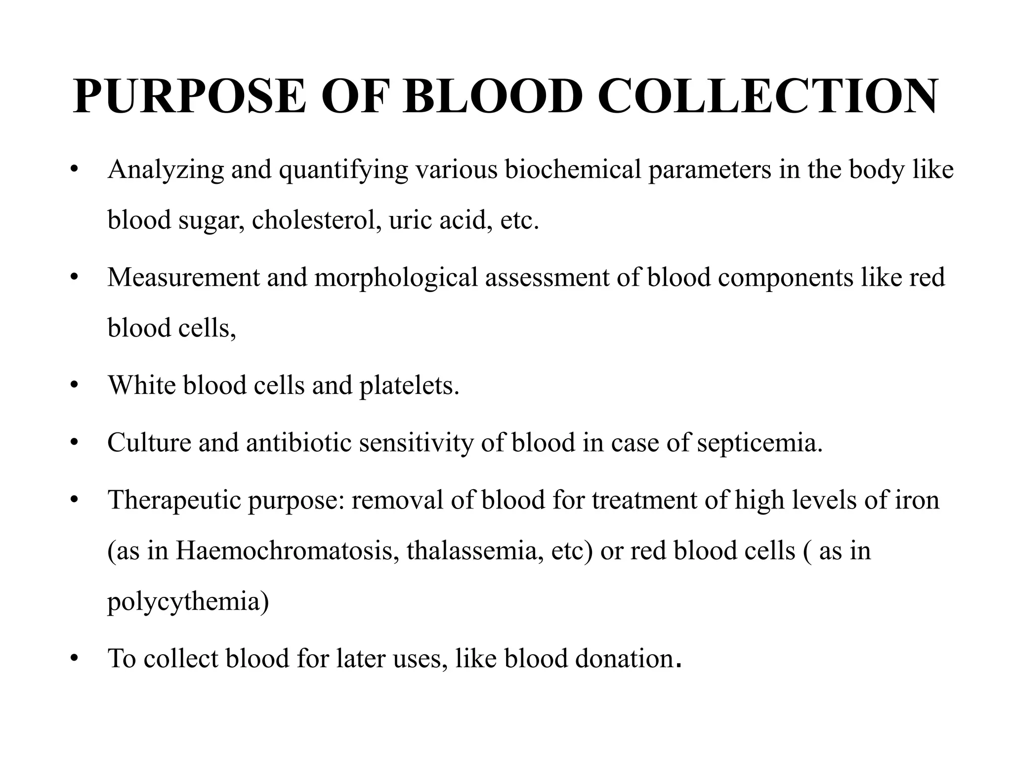 PURPOSE OF BLOOD COLLECTION
• Analyzing and quantifying various biochemical parameters in the body like
blood sugar, cholesterol, uric acid, etc.
• Measurement and morphological assessment of blood components like red
blood cells,
• White blood cells and platelets.
• Culture and antibiotic sensitivity of blood in case of septicemia.
• Therapeutic purpose: removal of blood for treatment of high levels of iron
(as in Haemochromatosis, thalassemia, etc) or red blood cells ( as in
polycythemia)
• To collect blood for later uses, like blood donation.
 