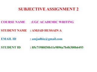 SUBJECTIVE ASSIGNMENT 2
COURSE NAME :UGC ACADEMIC WRITING
STUDENT NAME : AMJAD HUSSAIN A
EMAIL ID : amjadbio@gmail.com
STUDENT ID : 85c71980f30b11e9896a7b4b300b6493
 