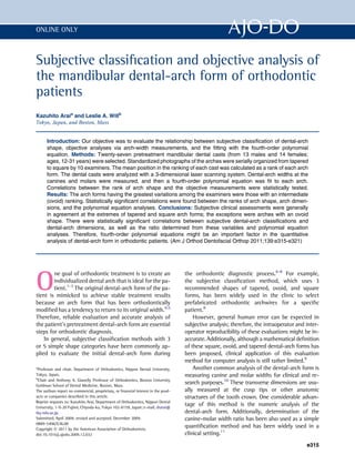 Subjective classiﬁcation and objective analysis of
the mandibular dental-arch form of orthodontic
patients
Kazuhito Araia
and Leslie A. Willb
Tokyo, Japan, and Boston, Mass
Introduction: Our objective was to evaluate the relationship between subjective classiﬁcation of dental-arch
shape, objective analyses via arch-width measurements, and the ﬁtting with the fourth-order polynomial
equation. Methods: Twenty-seven pretreatment mandibular dental casts (from 13 males and 14 females;
ages, 12-31 years) were selected. Standardized photographs of the arches were serially organized from tapered
to square by 10 examiners. The mean position in the ranking of each cast was calculated as a rank of each arch
form. The dental casts were analyzed with a 3-dimensional laser scanning system. Dental-arch widths at the
canines and molars were measured, and then a fourth-order polynomial equation was ﬁt to each arch.
Correlations between the rank of arch shape and the objective measurements were statistically tested.
Results: The arch forms having the greatest variations among the examiners were those with an intermediate
(ovoid) ranking. Statistically signiﬁcant correlations were found between the ranks of arch shape, arch dimen-
sions, and the polynomial equation analyses. Conclusions: Subjective clinical assessments were generally
in agreement at the extremes of tapered and square arch forms; the exceptions were arches with an ovoid
shape. There were statistically signiﬁcant correlations between subjective dental-arch classiﬁcations and
dental-arch dimensions, as well as the ratio determined from these variables and polynomial equation
analyses. Therefore, fourth-order polynomial equations might be an important factor in the quantitative
analysis of dental-arch form in orthodontic patients. (Am J Orthod Dentofacial Orthop 2011;139:e315-e321)
O
ne goal of orthodontic treatment is to create an
individualized dental arch that is ideal for the pa-
tient.1-3
The original dental-arch form of the pa-
tient is mimicked to achieve stable treatment results
because an arch form that has been orthodontically
modiﬁed has a tendency to return to its original width.4,5
Therefore, reliable evaluation and accurate analysis of
the patient’s pretreatment dental-arch form are essential
steps for orthodontic diagnosis.
In general, subjective classiﬁcation methods with 3
or 5 simple shape categories have been commonly ap-
plied to evaluate the initial dental-arch form during
the orthodontic diagnostic process.6-8
For example,
the subjective classiﬁcation method, which uses 3
recommended shapes of tapered, ovoid, and square
forms, has been widely used in the clinic to select
prefabricated orthodontic archwires for a speciﬁc
patient.8
However, general human error can be expected in
subjective analysis; therefore, the intraoperator and inter-
operator reproducibility of these evaluations might be in-
accurate. Additionally, although a mathematical deﬁnition
of these square, ovoid, and tapered dental-arch forms has
been proposed, clinical application of this evaluation
method for computer analysis is still rather limited.9
Another common analysis of the dental-arch form is
measuring canine and molar widths for clinical and re-
search purposes.10
These transverse dimensions are usu-
ally measured at the cusp tips or other anatomic
structures of the tooth crown. One considerable advan-
tage of this method is the numeric analysis of the
dental-arch form. Additionally, determination of the
canine-molar width ratio has been also used as a simple
quantiﬁcation method and has been widely used in a
clinical setting.11
a
Professor and chair, Department of Orthodontics, Nippon Dental University,
Tokyo, Japan.
b
Chair and Anthony A. Gianelly Professor of Orthodontics, Boston University
Goldman School of Dental Medicine, Boston, Mass.
The authors report no commercial, proprietary, or ﬁnancial interest in the prod-
ucts or companies described in this article.
Reprint requests to: Kazuhito Arai, Department of Orthodontics, Nippon Dental
University, 1-9-20 Fujimi, Chiyoda-ku, Tokyo 102-8159, Japan; e-mail, drarai@
tky.ndu.ac.jp.
Submitted, April 2009; revised and accepted, December 2009.
0889-5406/$36.00
Copyright Ó 2011 by the American Association of Orthodontists.
doi:10.1016/j.ajodo.2009.12.032
e315
ONLINE ONLY
 