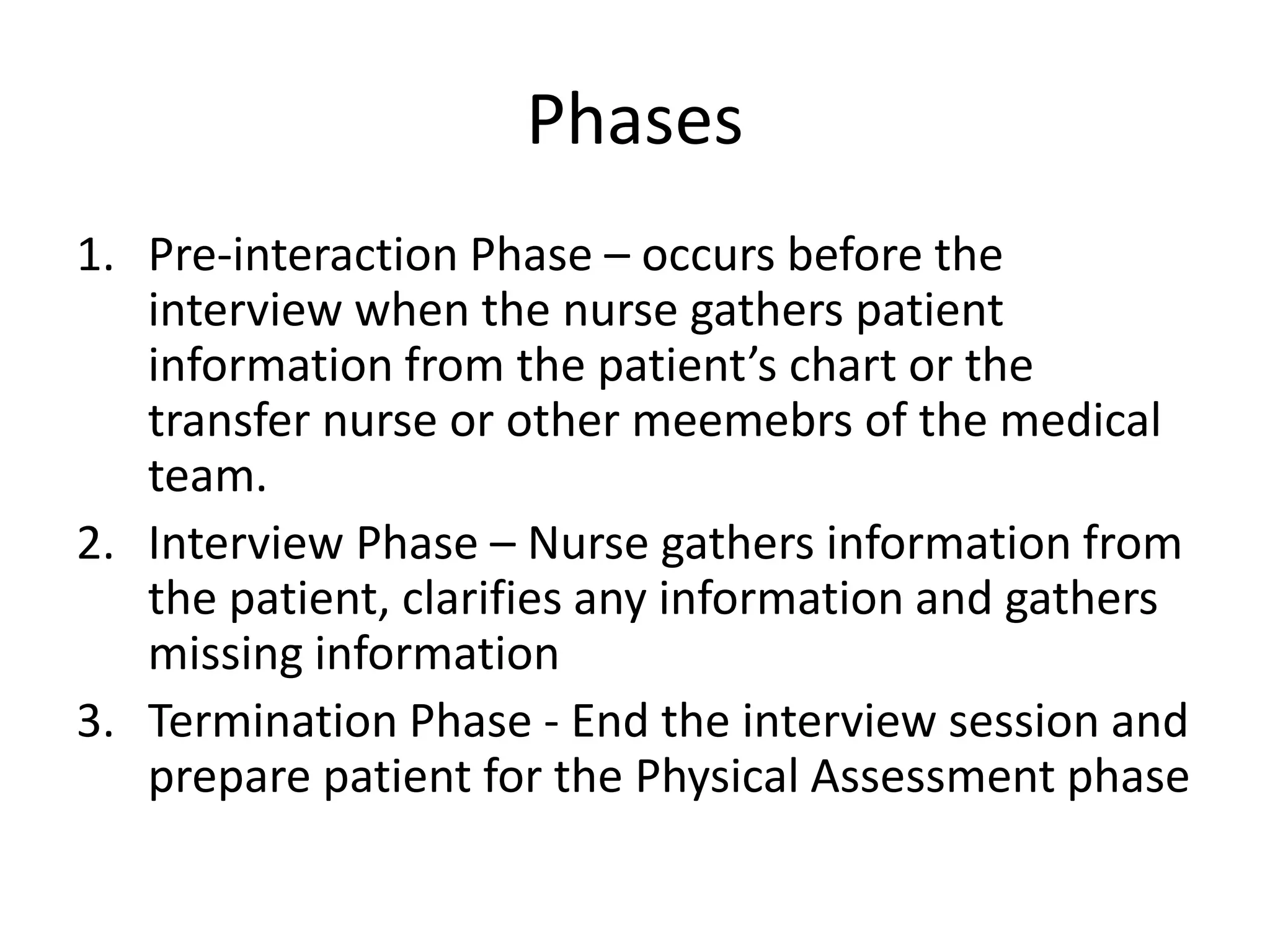 Phases
1. Pre-interaction Phase – occurs before the
interview when the nurse gathers patient
information from the patient’s chart or the
transfer nurse or other meemebrs of the medical
team.
2. Interview Phase – Nurse gathers information from
the patient, clarifies any information and gathers
missing information
3. Termination Phase - End the interview session and
prepare patient for the Physical Assessment phase
 