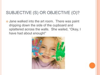 SUBJECTIVE (S) OR OBJECTIVE (O)?
   Jane walked into the art room. There was paint
    dripping down the side of the cupboard and
    splattered across the walls. She wailed, “Okay, I
    have had about enough!”
 