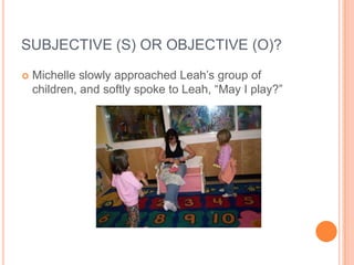 SUBJECTIVE (S) OR OBJECTIVE (O)?
   Michelle slowly approached Leah’s group of
    children, and softly spoke to Leah, “May I play?”
 