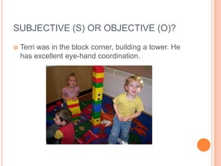 SUBJECTIVE (S) OR OBJECTIVE (O)?
   Terri was in the block corner, building a tower. He
    has excellent eye-hand coordination.
 