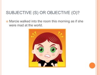 SUBJECTIVE (S) OR OBJECTIVE (O)?
   Marcie walked into the room this morning as if she
    were mad at the world.
 