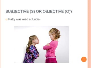 SUBJECTIVE (S) OR OBJECTIVE (O)?
   Patty was mad at Lucia.
 