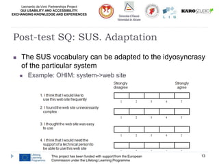 Leonardo da Vinci Partnerships Project
GUI USABILITY AND ACCESSIBILITY:
EXCHANGING KNOWLEDGE AND EXPERIENCES
This project has been funded with support from the European
Commission under the Lifelong Learning Programme
13
Post-test SQ: SUS. Adaptation
 The SUS vocabulary can be adapted to the idyosyncrasy
of the particular system
 Example: OHIM: system->web site
 