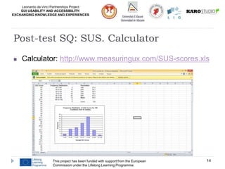 Leonardo da Vinci Partnerships Project
GUI USABILITY AND ACCESSIBILITY:
EXCHANGING KNOWLEDGE AND EXPERIENCES
This project has been funded with support from the European
Commission under the Lifelong Learning Programme
14
Post-test SQ: SUS. Calculator
 Calculator: http://www.measuringux.com/SUS-scores.xls
 