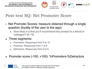 Leonardo da Vinci Partnerships Project
GUI USABILITY AND ACCESSIBILITY:
EXCHANGING KNOWLEDGE AND EXPERIENCES
 Net Promoter Scores: measure obtained through a single
question (loyalty of the user to the app):
 How likely is it that you’ll recommend this product to a friend or
colleague? (0..10)
 Three segments:
 Promoters: Responses from 9 to 10
 Passives: Responses from 7 to 8
 Detractors: Responses from 0 to 6
 Promoter score (-100..+100): %Promoters-%Detractors
This project has been funded with support from the European
Commission under the Lifelong Learning Programme
15
Post-test SQ: Net Promoter Score
 
