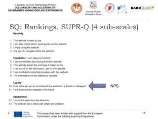 Leonardo da Vinci Partnerships Project
GUI USABILITY AND ACCESSIBILITY:
EXCHANGING KNOWLEDGE AND EXPERIENCES
This project has been funded with support from the European
Commission under the Lifelong Learning Programme
17
SQ: Rankings. SUPR-Q (4 sub-scales)
NPS
 