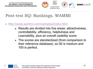 Leonardo da Vinci Partnerships Project
GUI USABILITY AND ACCESSIBILITY:
EXCHANGING KNOWLEDGE AND EXPERIENCES
This project has been funded with support from the European
Commission under the Lifelong Learning Programme
20
Post-test SQ: Rankings. WAMMI
 http://www.wammi.com/samples/index.html
 Results are divided into five areas: attractiveness,
controllability, efficiency, helpfulness and
Learnability, plus an overall usability score.
 The scores are standardized (from comparison to
their reference database), so 50 is medium and
100 is perfect.
 